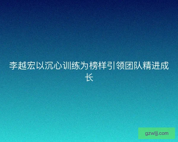 李越宏以沉心训练为榜样引领团队精进成长