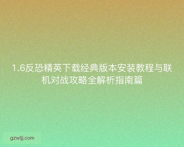 1.6反恐精英下载经典版本安装教程与联机对战攻略全解析指南篇