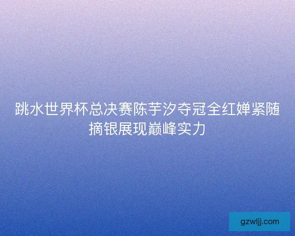 跳水世界杯总决赛陈芋汐夺冠全红婵紧随摘银展现巅峰实力