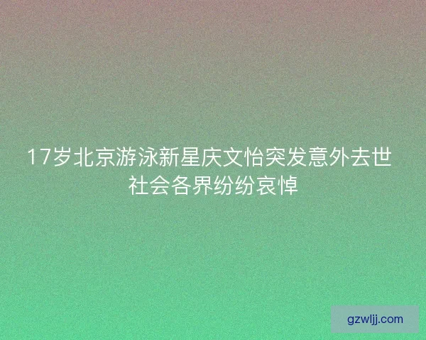 17岁北京游泳新星庆文怡突发意外去世 社会各界纷纷哀悼