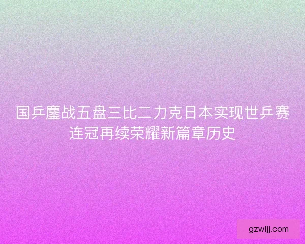 国乒鏖战五盘三比二力克日本实现世乒赛连冠再续荣耀新篇章历史