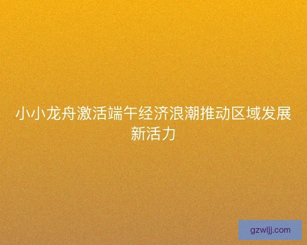 小小龙舟激活端午经济浪潮推动区域发展新活力