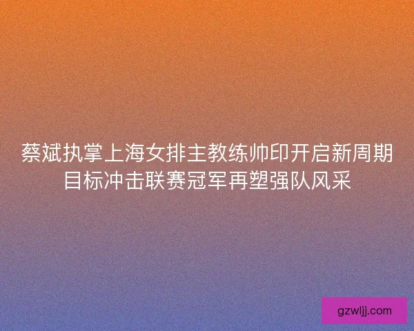 蔡斌执掌上海女排主教练帅印开启新周期目标冲击联赛冠军再塑强队风采