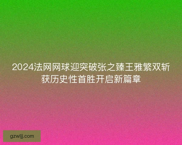 2024法网网球迎突破张之臻王雅繁双斩获历史性首胜开启新篇章