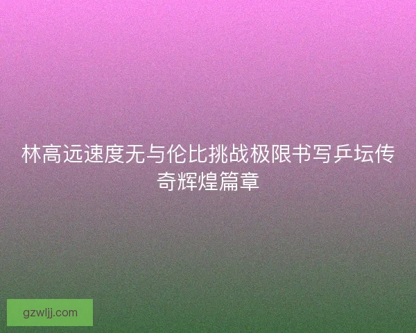 林高远速度无与伦比挑战极限书写乒坛传奇辉煌篇章