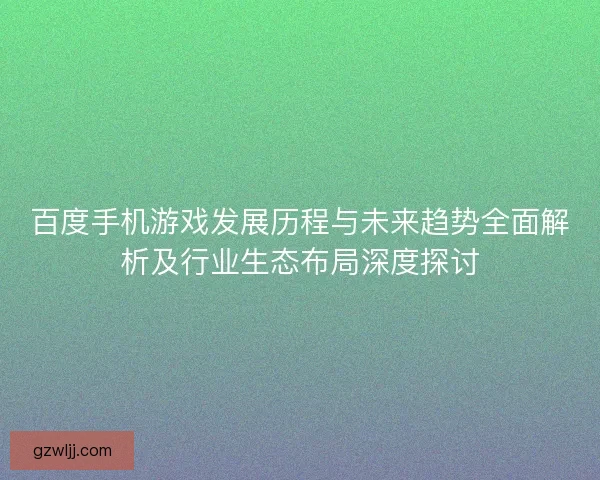 百度手机游戏发展历程与未来趋势全面解析及行业生态布局深度探讨