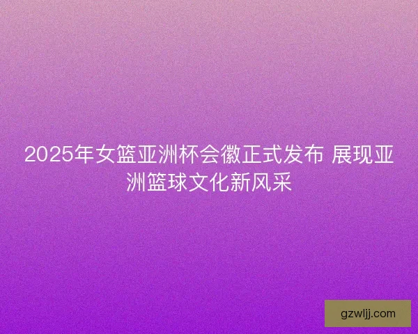 2025年女篮亚洲杯会徽正式发布 展现亚洲篮球文化新风采