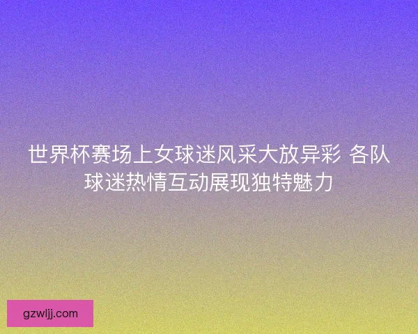 世界杯赛场上女球迷风采大放异彩 各队球迷热情互动展现独特魅力