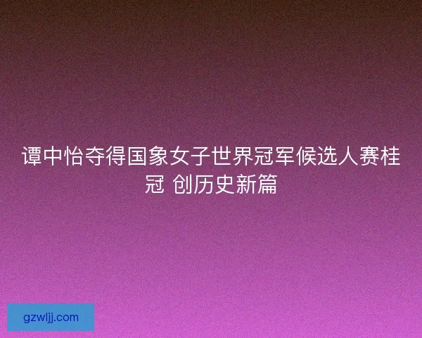 谭中怡夺得国象女子世界冠军候选人赛桂冠 创历史新篇