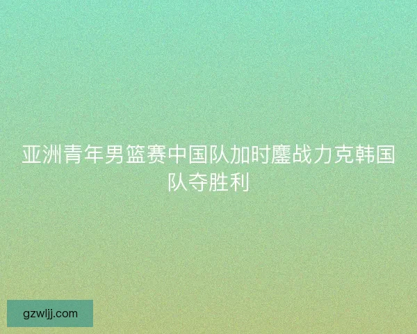 亚洲青年男篮赛中国队加时鏖战力克韩国队夺胜利