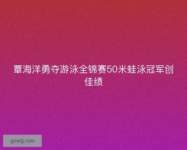 覃海洋勇夺游泳全锦赛50米蛙泳冠军创佳绩