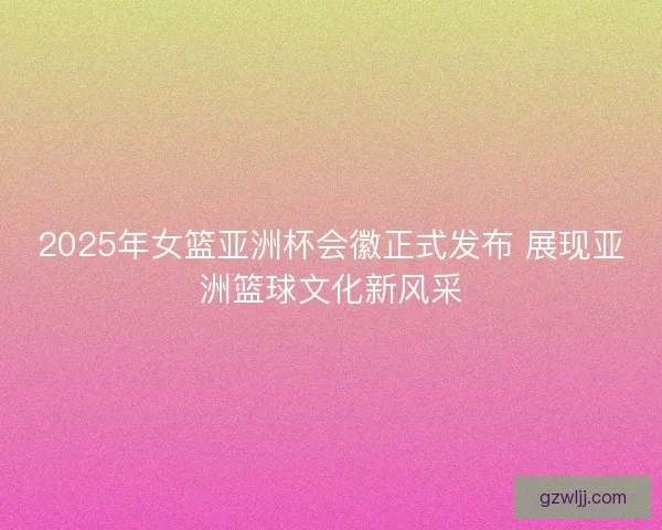 2025年女篮亚洲杯会徽正式发布 展现亚洲篮球文化新风采