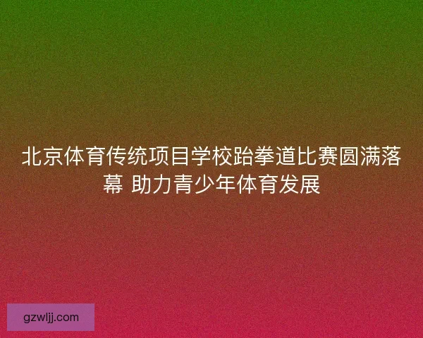 北京体育传统项目学校跆拳道比赛圆满落幕 助力青少年体育发展