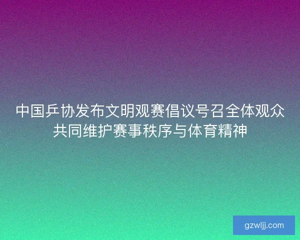 中国乒协发布文明观赛倡议号召全体观众共同维护赛事秩序与体育精神
