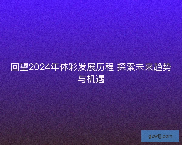 回望2024年体彩发展历程 探索未来趋势与机遇