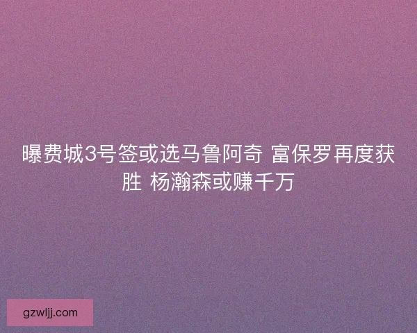 曝费城3号签或选马鲁阿奇 富保罗再度获胜 杨瀚森或赚千万
