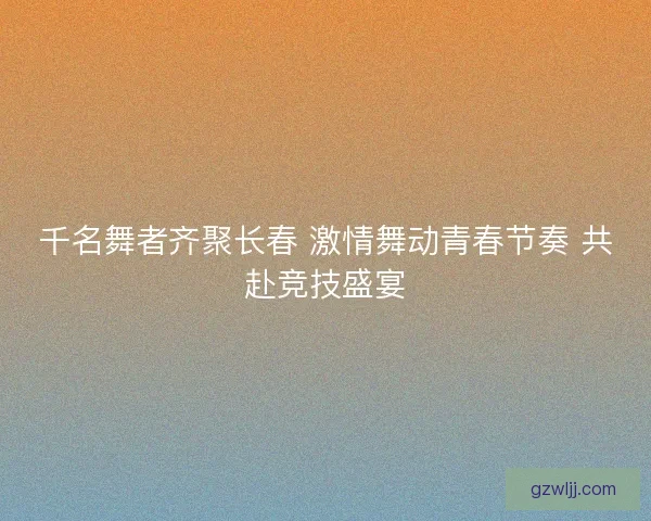 千名舞者齐聚长春 激情舞动青春节奏 共赴竞技盛宴