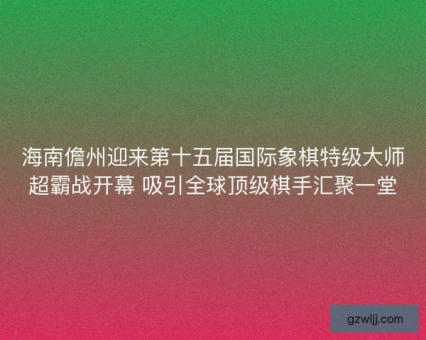 海南儋州迎来第十五届国际象棋特级大师超霸战开幕 吸引全球顶级棋手汇聚一堂