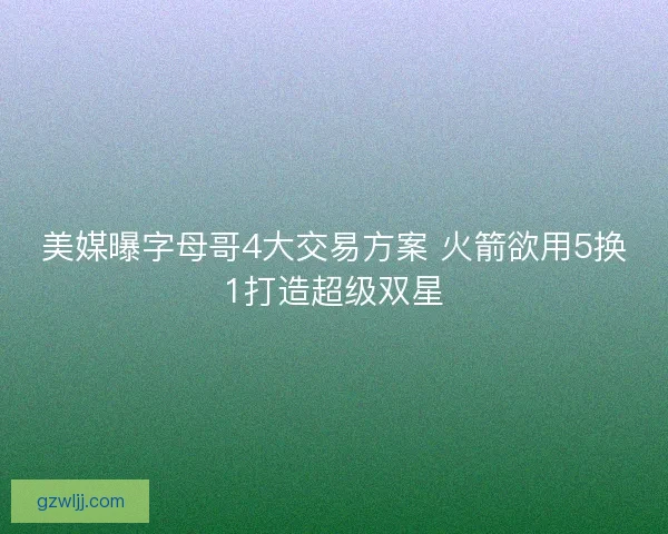 美媒曝字母哥4大交易方案 火箭欲用5换1打造超级双星